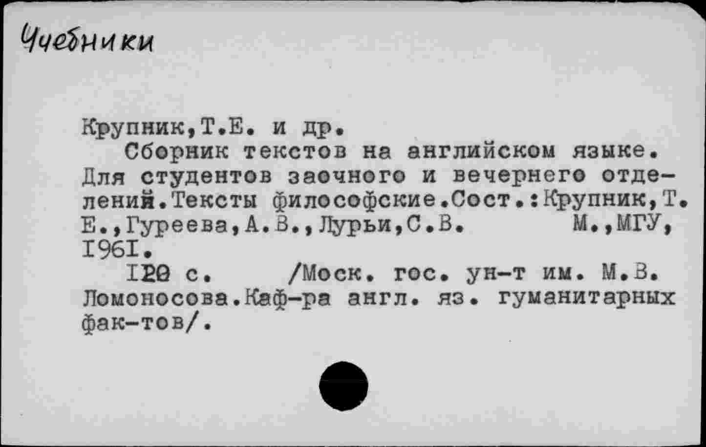 ﻿
Крупник,Т.Е. и др.
Сборник текстов на английском языке. Для студентов заочного и вечернего отделений. Тексты философские.Сост.:Крупник,Т Е.,Гуреева,А.3.,Дурьи,С.В.	М.,МГУ,
1961.
120 с. /Моск. гос. ун-т им. М.В. Ломоносова.Каф-ра англ. яз. гуманитарных фак-тов/.